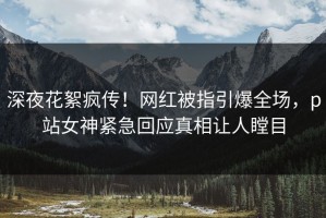 深夜花絮疯传！网红被指引爆全场，p站女神紧急回应真相让人瞠目