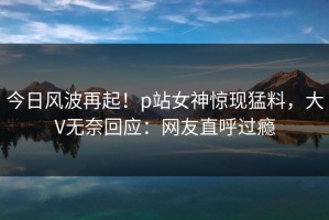 今日风波再起！p站女神惊现猛料，大V无奈回应：网友直呼过瘾
