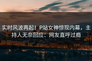 实时风波再起！P站女神惊现内幕，主持人无奈回应：网友直呼过瘾