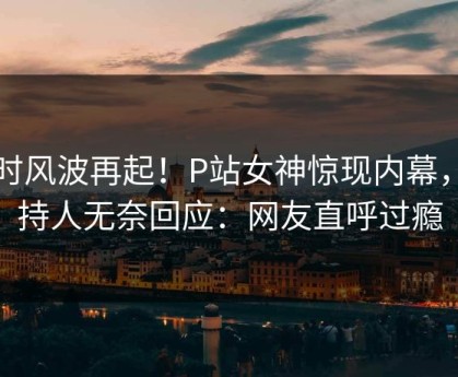 实时风波再起！P站女神惊现内幕，主持人无奈回应：网友直呼过瘾