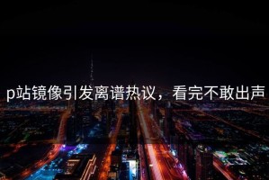 p站镜像引发离谱热议，看完不敢出声