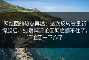 网红圈的热点再燃：这次反转被重新提起后，51爆料评论区彻底绷不住了，评论区一下炸了