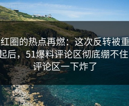 网红圈的热点再燃：这次反转被重新提起后，51爆料评论区彻底绷不住了，评论区一下炸了