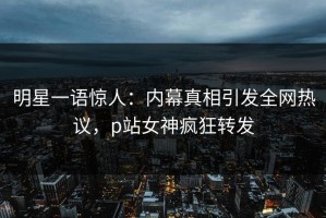 明星一语惊人：内幕真相引发全网热议，p站女神疯狂转发