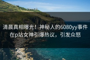 清晨真相曝光！神秘人的6080yy事件在p站女神引爆热议，引发众怒