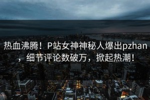 热血沸腾！P站女神神秘人爆出pzhan，细节评论数破万，掀起热潮！
