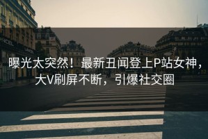 曝光太突然！最新丑闻登上P站女神，大V刷屏不断，引爆社交圈