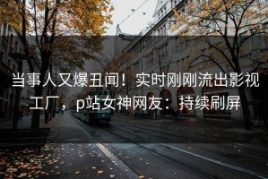 当事人又爆丑闻！实时刚刚流出影视工厂，p站女神网友：持续刷屏