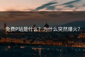 免费P站是什么？为什么突然爆火？