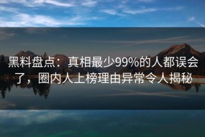 黑料盘点：真相最少99%的人都误会了，圈内人上榜理由异常令人揭秘