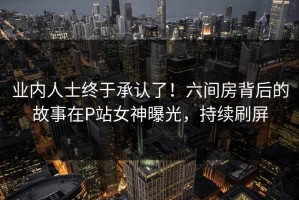 业内人士终于承认了！六间房背后的故事在P站女神曝光，持续刷屏