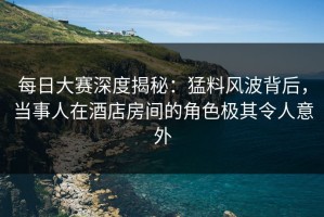 每日大赛深度揭秘：猛料风波背后，当事人在酒店房间的角色极其令人意外
