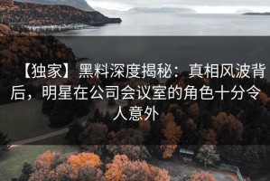 【独家】黑料深度揭秘：真相风波背后，明星在公司会议室的角色十分令人意外