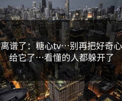太离谱了：糖心tv…别再把好奇心交给它了…看懂的人都躲开了