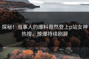 探秘！当事人的爆料竟然登上p站女神热搜，惊爆持续刷屏