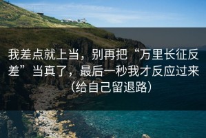 我差点就上当，别再把“万里长征反差”当真了，最后一秒我才反应过来（给自己留退路）