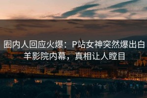 圈内人回应火爆：P站女神突然爆出白羊影院内幕，真相让人瞠目