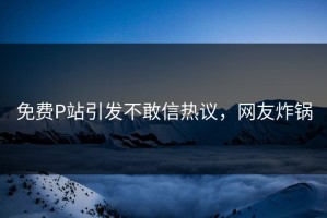 免费P站引发不敢信热议，网友炸锅