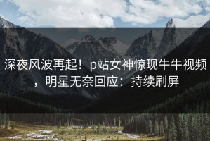 深夜风波再起！p站女神惊现牛牛视频，明星无奈回应：持续刷屏