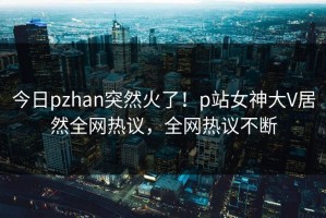 今日pzhan突然火了！p站女神大V居然全网热议，全网热议不断