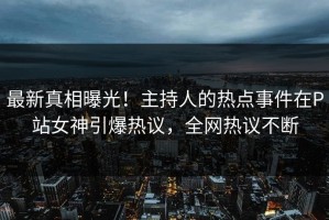 最新真相曝光！主持人的热点事件在P站女神引爆热议，全网热议不断