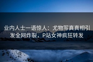 业内人士一语惊人：尤物写真真相引发全网炸裂，P站女神疯狂转发