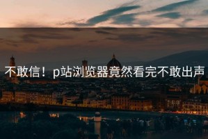 不敢信！p站浏览器竟然看完不敢出声