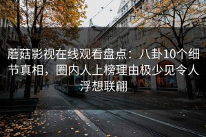 蘑菇影视在线观看盘点：八卦10个细节真相，圈内人上榜理由极少见令人浮想联翩