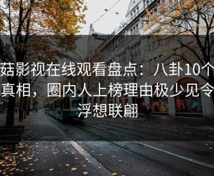 蘑菇影视在线观看盘点：八卦10个细节真相，圈内人上榜理由极少见令人浮想联翩