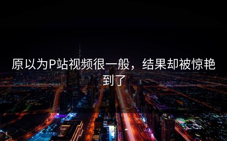 原以为P站视频很一般，结果却被惊艳到了