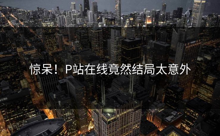 惊呆！P站在线竟然结局太意外