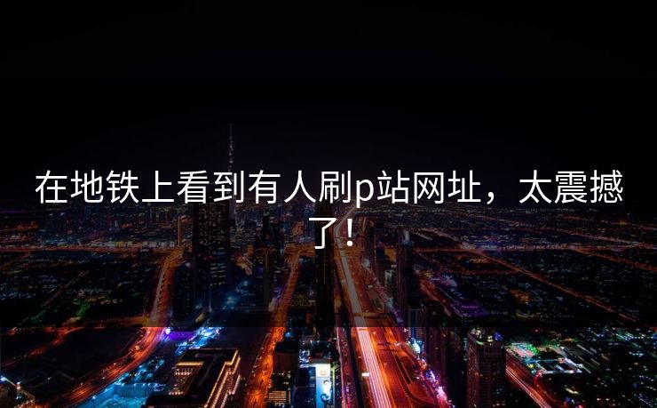 在地铁上看到有人刷p站网址，太震撼了！