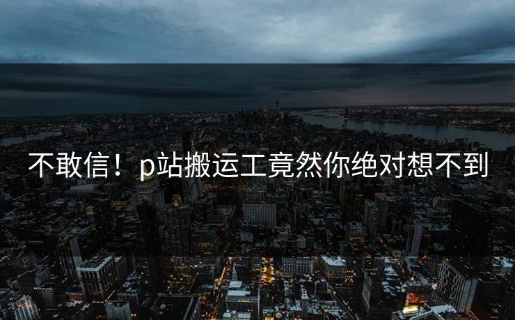不敢信！p站搬运工竟然你绝对想不到