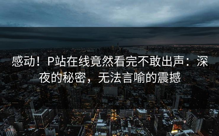 感动！P站在线竟然看完不敢出声：深夜的秘密，无法言喻的震撼