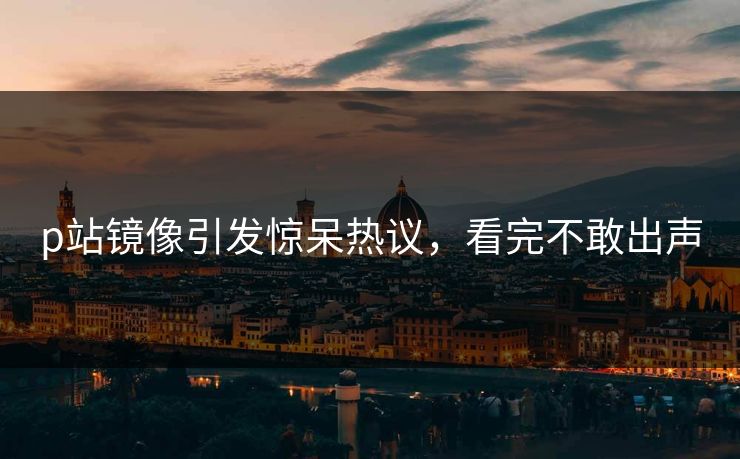 p站镜像引发惊呆热议，看完不敢出声
