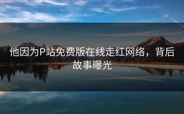 他因为P站免费版在线走红网络，背后故事曝光