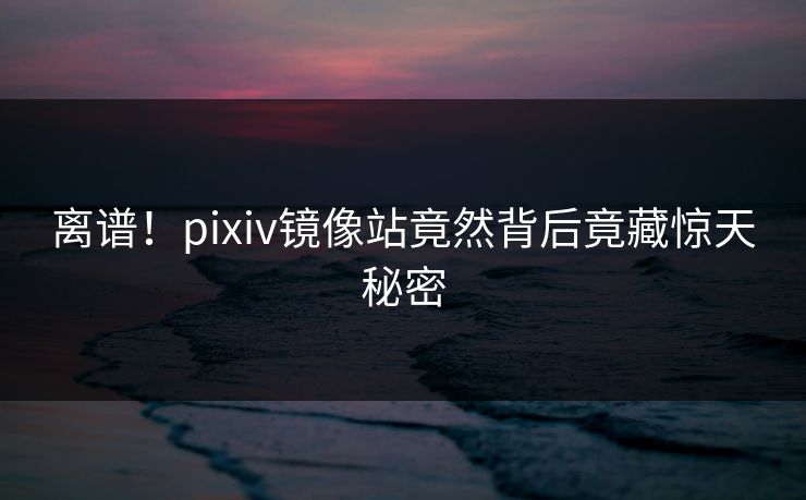 离谱！pixiv镜像站竟然背后竟藏惊天秘密