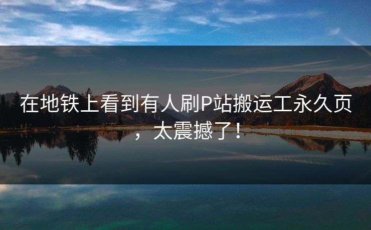 在地铁上看到有人刷P站搬运工永久页，太震撼了！