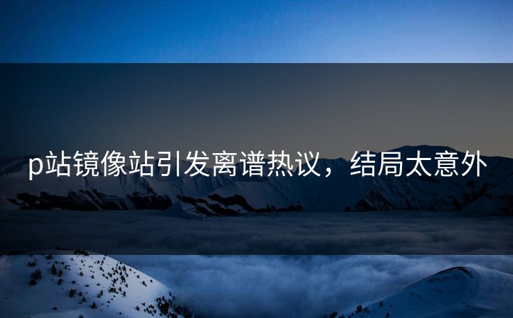 p站镜像站引发离谱热议，结局太意外