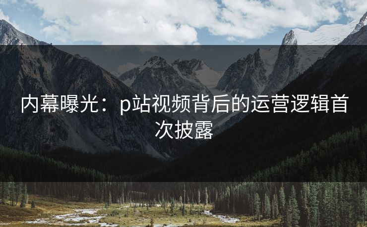 内幕曝光：p站视频背后的运营逻辑首次披露