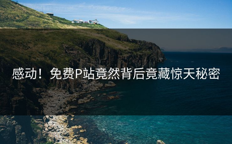 感动！免费P站竟然背后竟藏惊天秘密