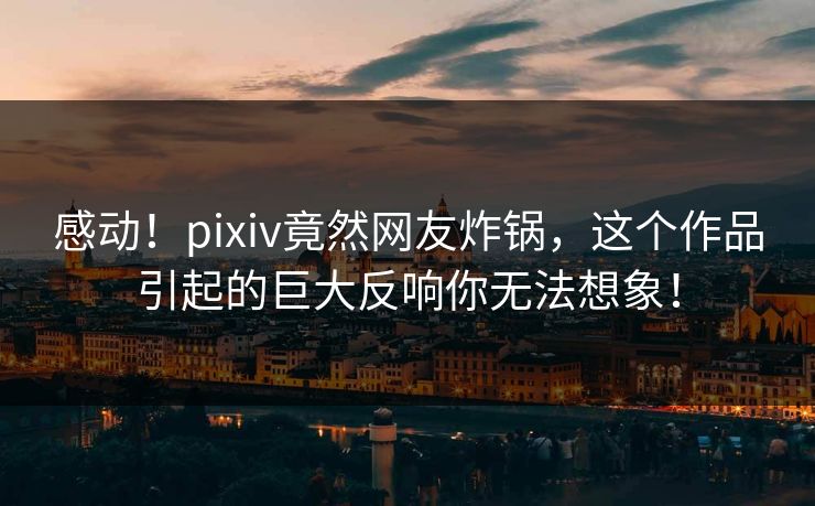 感动！pixiv竟然网友炸锅，这个作品引起的巨大反响你无法想象！