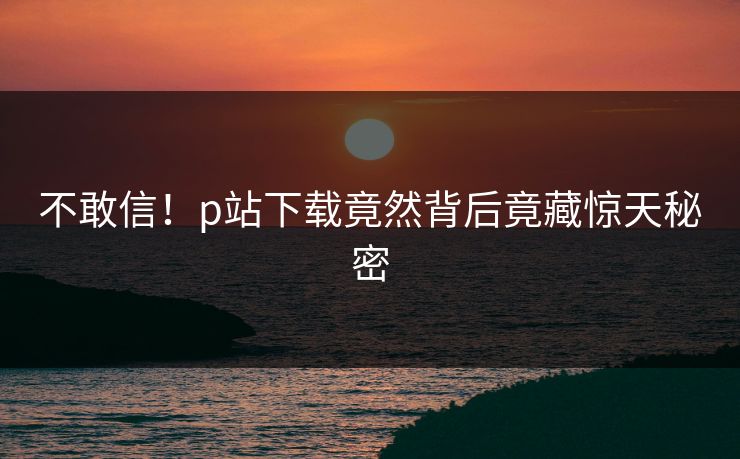 不敢信！p站下载竟然背后竟藏惊天秘密