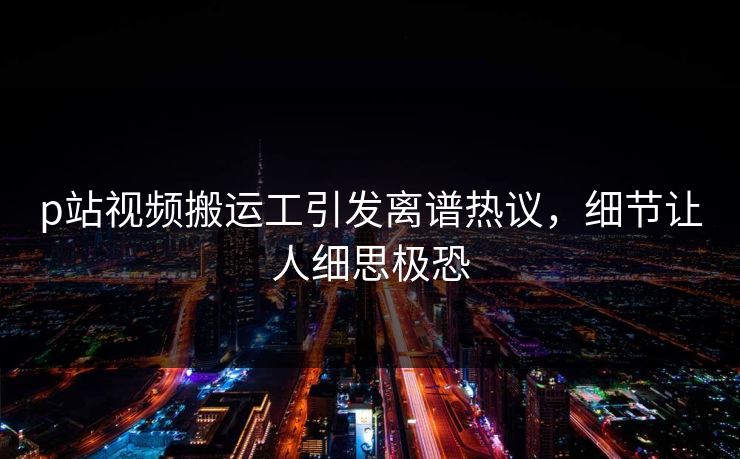 p站视频搬运工引发离谱热议，细节让人细思极恐