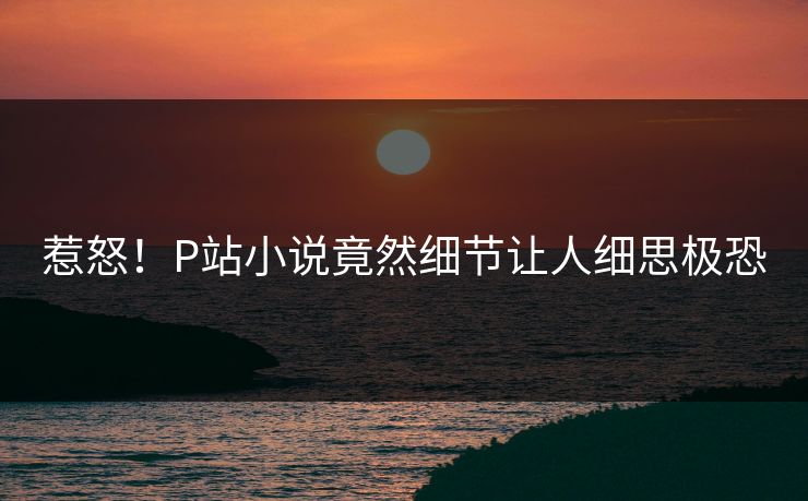 惹怒！P站小说竟然细节让人细思极恐