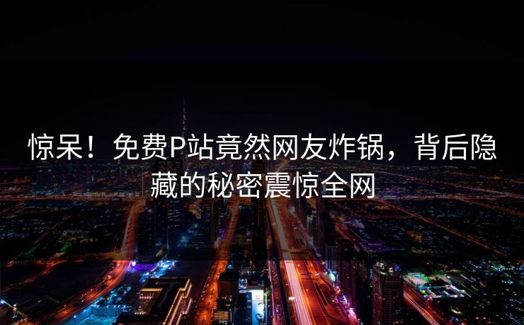 惊呆！免费P站竟然网友炸锅，背后隐藏的秘密震惊全网