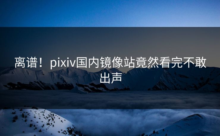 离谱！pixiv国内镜像站竟然看完不敢出声