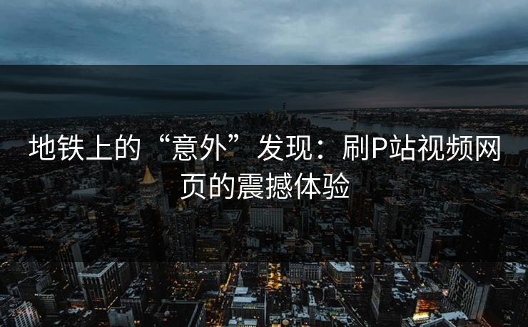 地铁上的“意外”发现：刷P站视频网页的震撼体验