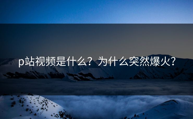 p站视频是什么？为什么突然爆火？