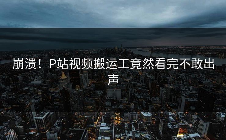 崩溃！P站视频搬运工竟然看完不敢出声